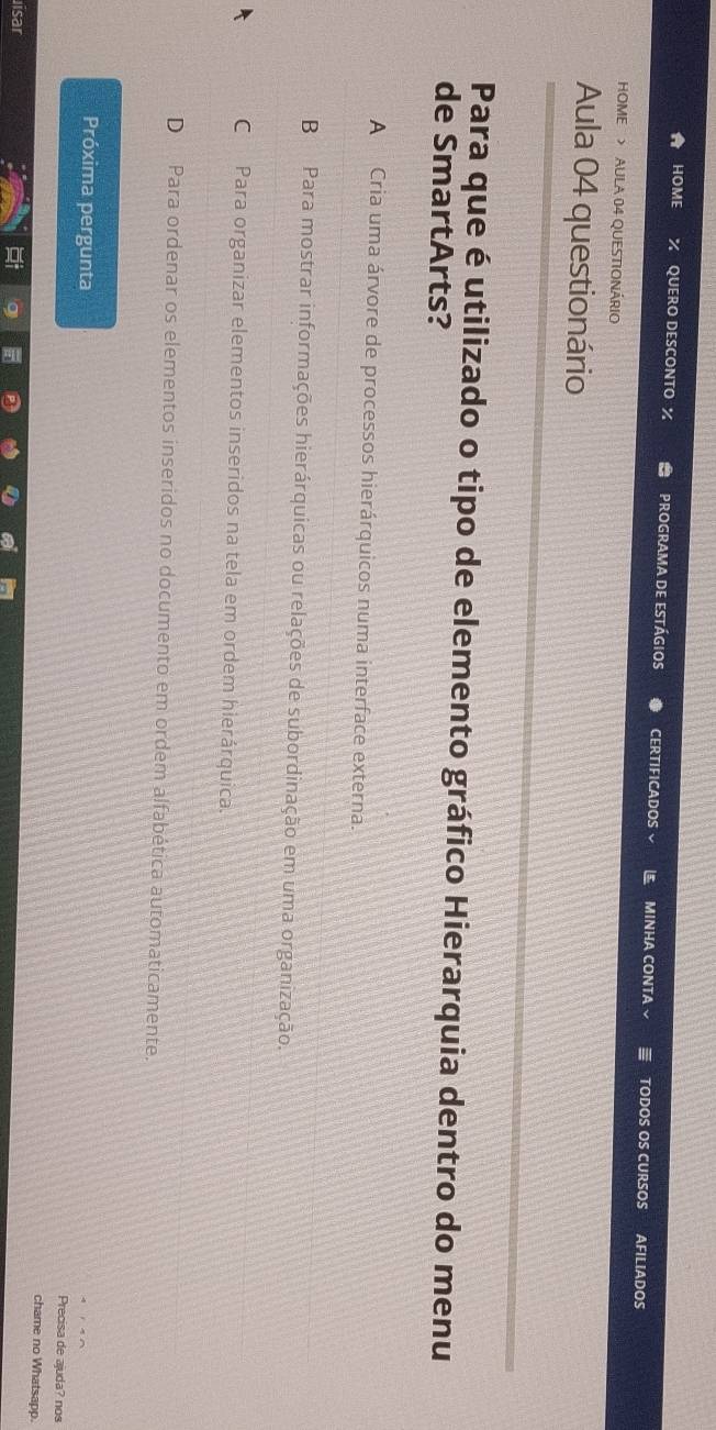 HOME QUERO DESCONTO % programa de estágios CERTIFICADOS MINHA CONTA TODOS OS CURSOS AFILIADOS
HOME > AULA 04 QUESTIONÁRIO
Aula 04 questionário
Para que é utilizado o tipo de elemento gráfico Hierarquia dentro do menu
de SmartArts?
A Cria uma árvore de processos hierárquicos numa interface externa.
B Para mostrar informações hierárquicas ou relações de subordinação em uma organização.
C Para organizar elementos inseridos na tela em ordem hierárquica.
D Para ordenar os elementos inseridos no documento em ordem alfabética automaticamente.
Próxima pergunta chame no Whatsapp.
Precisa de ajuda? nos
isar