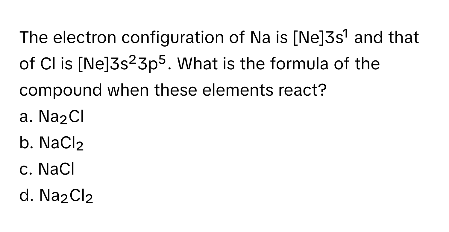 The electron configuration of Na is [Ne]3s¹ and that of Cl is [Ne]3s²3p⁵. What is the formula of the compound when these elements react?

a. Na₂Cl
b. NaCl₂
c. NaCl
d. Na₂Cl₂