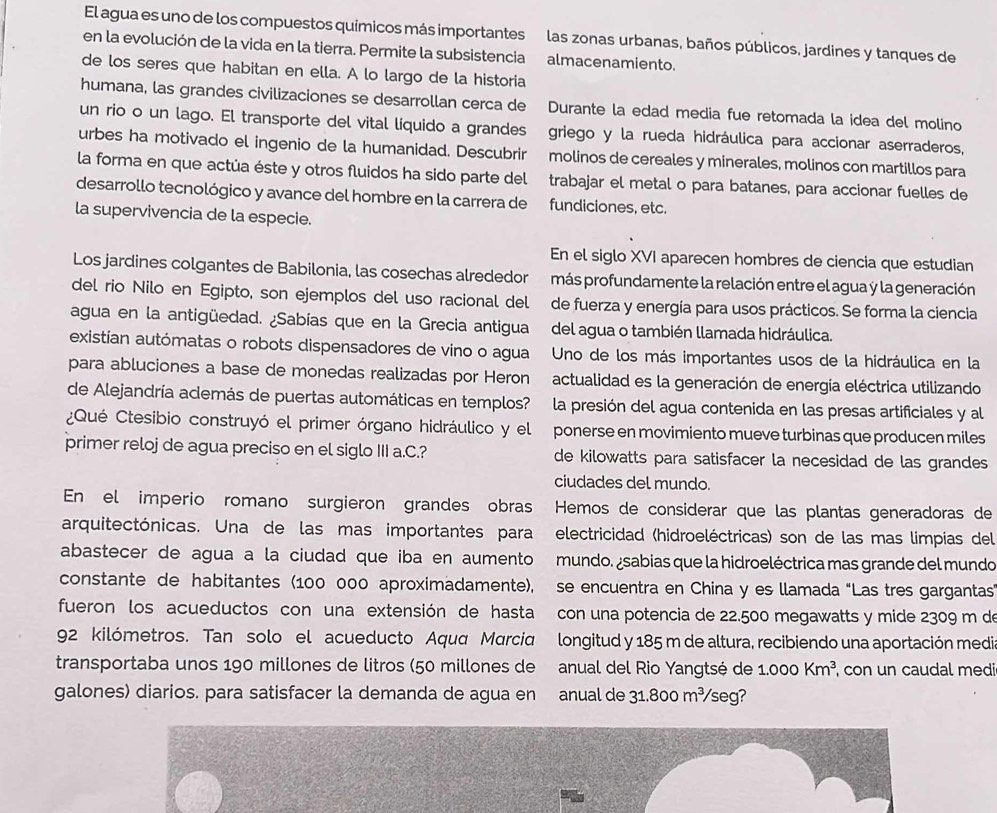 El agua es uno de los compuestos químicos más importantes las zonas urbanas, baños públicos, jardines y tanques de
en la evolución de la vida en la tierra. Permite la subsistencia almacenamiento.
de los seres que habitan en ella. A lo largo de la historia
humana, las grandes civilizaciones se desarrollan cerca de Durante la edad media fue retomada la idea del molino
un rio o un lago. El transporte del vital líquido a grandes griego y la rueda hidráulica para accionar aserraderos,
urbes ha motivado el ingenio de la humanidad. Descubrir molinos de cereales y minerales, molinos con martillos para
la forma en que actúa éste y otros fluidos ha sido parte del trabajar el metal o para batanes, para accionar fuelles de
desarrollo tecnológico y avance del hombre en la carrera de fundiciones, etc.
la supervivencia de la especie.
En el siglo XVI aparecen hombres de ciencia que estudian
Los jardines colgantes de Babilonia, las cosechas alrededor más profundamente la relación entre el agua y la generación
del rio Nilo en Egipto, son ejemplos del uso racional del de fuerza y energía para usos prácticos. Se forma la ciencia
agua en la antigüedad. ¿Sabías que en la Grecia antigua del agua o también llamada hidráulica.
existían autómatas o robots dispensadores de vino o agua Uno de los más importantes usos de la hidráulica en la
para abluciones a base de monedas realizadas por Heron actualidad es la generación de energía eléctrica utilizando
de Alejandría además de puertas automáticas en templos? la presión del agua contenida en las presas artificiales y al
¿Qué tesibio construyó el primer órgano hidráulico y el ponerse en movimiento mueve turbinas que producen miles
primer reloj de agua preciso en el siglo III a.C.? de kilowatts para satisfacer la necesidad de las grandes 
ciudades del mundo.
En el imperio romano surgieron grandes obras Hemos de considerar que las plantas generadoras de
arquitectónicas. Una de las mas importantes para electricidad (hidroeléctricas) son de las mas limpias del
abastecer de agua a la ciudad que iba en aumento mundo. ¿sabias que la hidroeléctrica mas grande del mundo
constante de habitantes (100 000 aproximadamente), se encuentra en China y es llamada "Las tres gargantas
fueron los acueductos con una extensión de hasta  con una potencia de 22.500 megawatts y mide 2309 m de
92 kilómetros. Tan solo el acueducto Aqua Marcia longitud y 185 m de altura, recibiendo una aportación media
transportaba unos 190 millones de litros (50 millones de  anual del Rio Yangtsé de 1.000Km^3 , con un caudal medi
galones) diarios. para satisfacer la demanda de agua en anual de 31.800m^3/ seg?