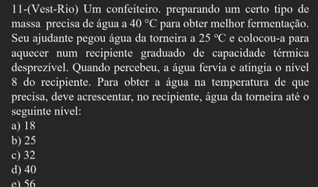 11-(Vest-Rio) Um confeiteiro. preparando um certo tipo de
massa precisa de água a 40°C para obter melhor fermentação.
Seu ajudante pegou água da torneira a 25°C e colocou-a para
aquecer num recipiente graduado de capacidade térmica
desprezível. Quando percebeu, a água fervia e atingia o nível
8 do recipiente. Para obter a água na temperatura de que
precisa, deve acrescentar, no recipiente, água da torneira até o
seguinte nível:
a) 18
b) 25
c) 32
d) 40
e) 56