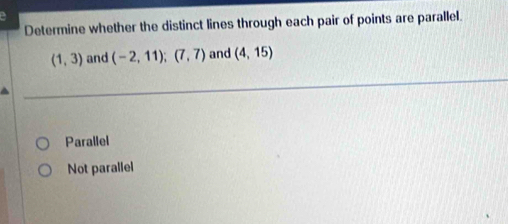 Determine whether the distinct lines through each pair of points are parallel.
(1,3) and (-2,11); (7,7) and (4,15)
Parallel
Not parallel