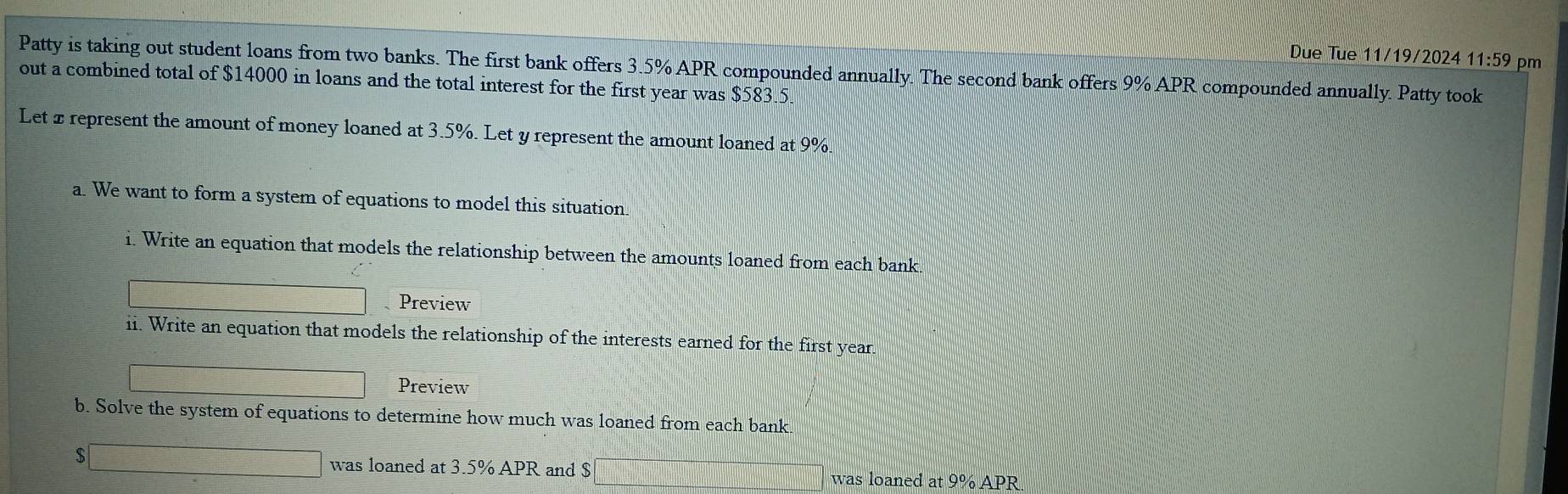 Due Tue 11/19/2024 11:59 pm 
Patty is taking out student loans from two banks. The first bank offers 3.5% APR compounded annually. The second bank offers 9% APR compounded annually. Patty took 
out a combined total of $14000 in loans and the total interest for the first year was $583.5
Let x represent the amount of money loaned at 3.5%. Let y represent the amount loaned at 9%
a. We want to form a system of equations to model this situation. 
i. Write an equation that models the relationship between the amounts loaned from each bank. 
Preview 
ii. Write an equation that models the relationship of the interests earned for the first year.
|MN|= □ /□  
Preview 
b. Solve the system of equations to determine how much was loaned from each bank 
S □ was loaned at 3.5% APR and $□ was loaned at 9% APR