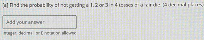 [a] Find the probability of not getting a 1, 2 or 3 in 4 tosses of a fair die. (4 decimal places) 
Add your answer 
Integer, decimal, or E notation allowed