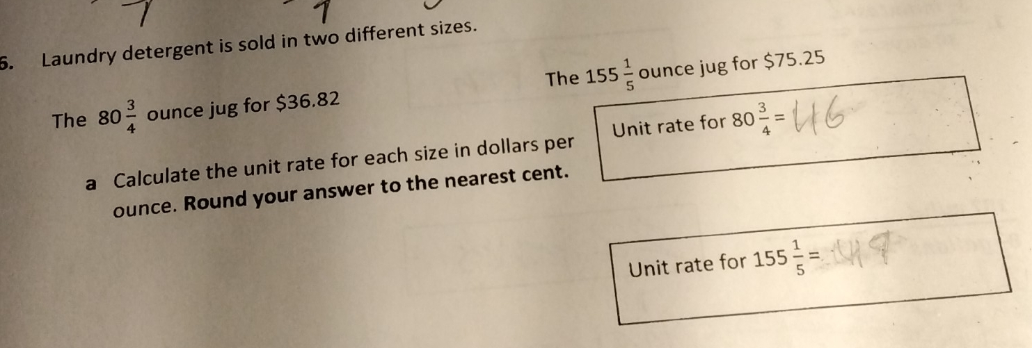 Laundry detergent is sold in two different sizes. 
The 
The 80 3/4  ounce jug for $36.82 155 1/5  ounce jug for $75.25
a Calculate the unit rate for each size in dollars per Unit rate for 80 3/4 =
ounce. Round your answer to the nearest cent. 
Unit rate for 155 1/5 =