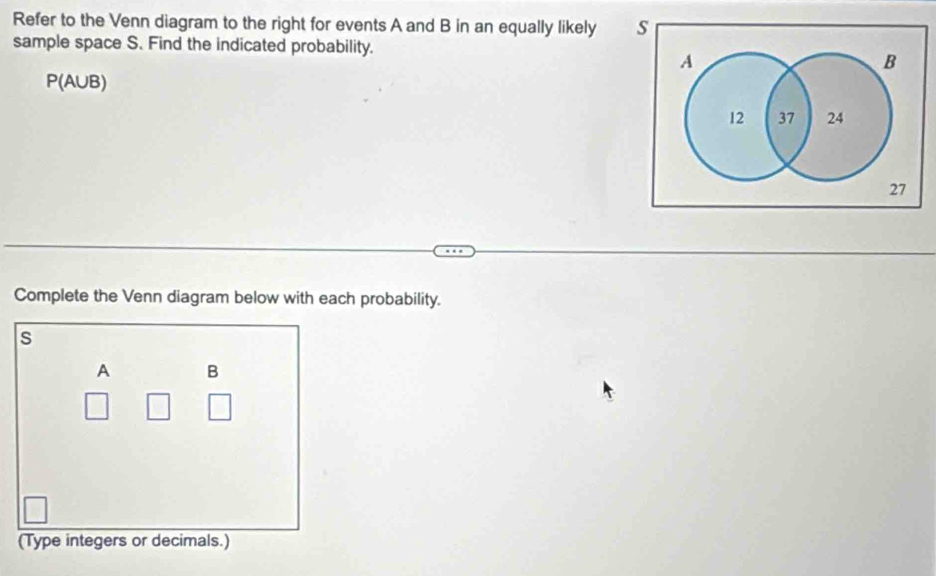 Refer to the Venn diagram to the right for events A and B in an equally likely s 
sample space S. Find the indicated probability.
A
B
P(AUB)
12 37 24
27
Complete the Venn diagram below with each probability.
s
A B
(Type integers or decimals.)