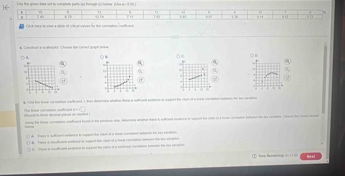 Use the given data set to complete parts (a) through (c) below. (Use alpha =0.05)
B 13 9
y 7 45 11 14 6 4 12 5 。
x 10 6 78 12 74 711 7 82 8 85 607 5 39 B 14 6 42 5.73
Click here to view a table of critical values for the correlation coefficient
a. Construct a scatterplot. Choose the correct graph below
A. B. C.
D.
16
,
12 . 12
,...-
4
4

ψ 6 ψ 6
b. Find the linear correlation coefficient, i, then determine whether there is sufficient evidence to support the claim of a linear correlation between the two vanables.
The linear correlation coefficient is t=□
(Round to three decimal places as needed )
Using the linear correlation coefficient found in the previous step, determine whether there is sufficient evidence to support the claim of a linear comelation between the two vanables. Choose the comect answer
below
A. There is sufficient evidence to support the claim of a linear conelation between the two vanables.
B. There is insufficient evidence to support the claim of a linear correlation between the two variables
C. There is insufficient evidence to support the claim of a noslinear correlation between the two variables
Time Remaining: 01:17:35 Next