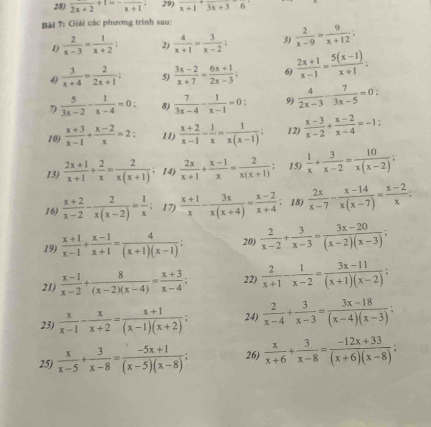 frac 2x+2+1=-frac x+1; 29) frac x+1+frac 3x+3=frac 6
Bài 7: Giải các phương trình sau:
1)  2/x-3 = 1/x+2 ; 2)  4/x+1 = 3/x-2 ;
3)  2/x-9 = 9/x+12 ;
4)  3/x+4 = 2/2x+1 ; 5)  (3x-2)/x+7 = (6x+1)/2x-3 ; 6)  (2x+1)/x-1 = (5(x-1))/x+1 ;
 5/3x-2 - 1/x-4 =0: 8)  7/3x-4 - 1/x-1 =0; 9)  4/2x-3 - 7/3x-5 =0;
10)  (x+3)/x-1 + (x-2)/x =2: 11)  (x+2)/x-1 - 1/x = 1/x(x-1) ; 12)  (x-3)/x-2 + (x-2)/x-4 =-1;
13)  (2x+1)/x+1 + 2/x = 2/x(x+1) ; 14)  2x/x+1 + (x-1)/x = 2/x(x+1) ; 15)  1/x + 3/x-2 = 10/x(x-2) ;
16)  (x+2)/x-2 - 2/x(x-2) = 1/x ; 17)  (x+1)/x - 3x/x(x+4) = (x-2)/x+4  18)  2x/x-7 - (x-14)/x(x-7) = (x-2)/x ;
19)  (x+1)/x-1 + (x-1)/x+1 = 4/(x+1)(x-1) ; 20)  2/x-2 + 3/x-3 = (3x-20)/(x-2)(x-3) ;
21)  (x-1)/x-2 + 8/(x-2)(x-4) = (x+3)/x-4 ;
22)  2/x+1 - 1/x-2 = (3x-11)/(x+1)(x-2) ;
23)  x/x-1 - x/x+2 = (x+1)/(x-1)(x+2) ;  2/x-4 + 3/x-3 = (3x-18)/(x-4)(x-3) ;
24)
25)  x/x-5 + 3/x-8 = (-5x+1)/(x-5)(x-8) ;
26)  x/x+6 + 3/x-8 = (-12x+33)/(x+6)(x-8) ;