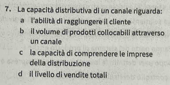 La capacità distributiva di un canale riguarda:
a l'abilità di raggiungere il cliente
b il volume di prodotti collocabili attraverso
un canale
c la capacità di comprendere le imprese
della distribuzione
d il livello di vendite totali