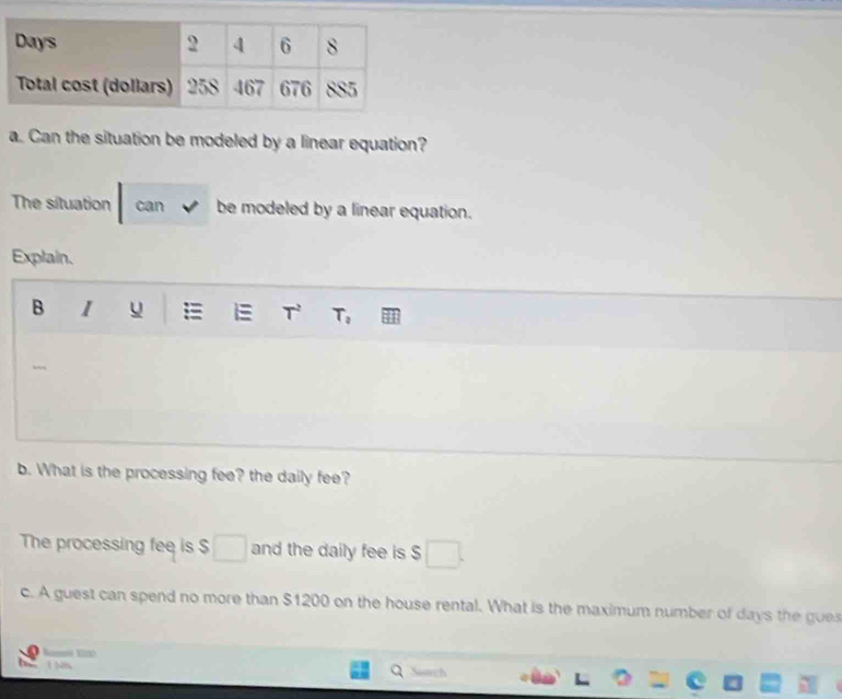 Can the situation be modeled by a linear equation? 
The situation can be modeled by a linear equation. 
Explain. 
B I u T T_0
b. What is the processing fee? the daily fee? 
The processing fee is $ and the daily fee is $
c. A guest can spend no more than $1200 on the house rental. What is the maximum number of days the gues