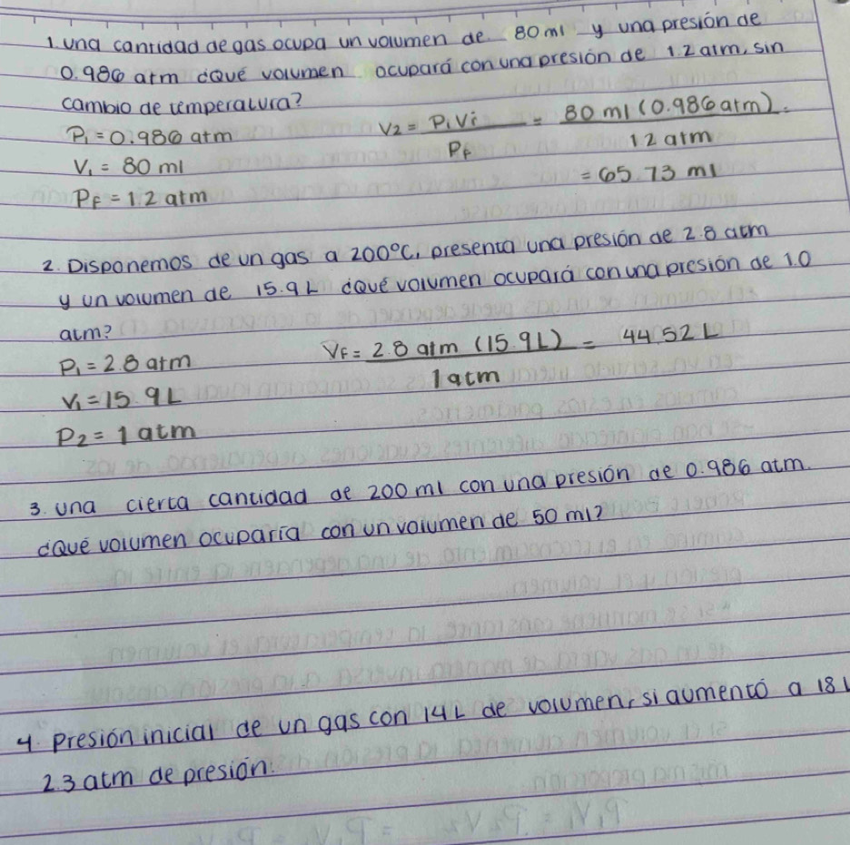 una canridad de gas ocupa unvolumen de 80m y una presion de
0. 986 arm dave volumen ocupara con una presion de 1 2 aim, sin 
cambio de temperatura?
P_1=0.986atm
V_1=80ml
v_2=frac P_1V_iP_f= (80m/(0.986atm))/12atm =
=65.73ml
P_f=1.2atm
2. Disponemos deungas a 200°C , presenta una presion ae 2.8acm
y un volumen de 15. 9 L dove volumen ocupara con una presion ae 1. 0
atm?
P_1=2.8atm
V_f= (2.8a/m(15.9L))/1acm =44.52L
V_1=15.9L
P_2=1atm
3. una cierta cantidad ae 200m1 conuna presion de 0. 986 atm. 
cave volumen ocuparia con unvoiumen de 50 mi? 
y Presion inicial de un gas con 14L de volumen, siaumento a 181
2. 3 atm de presion.