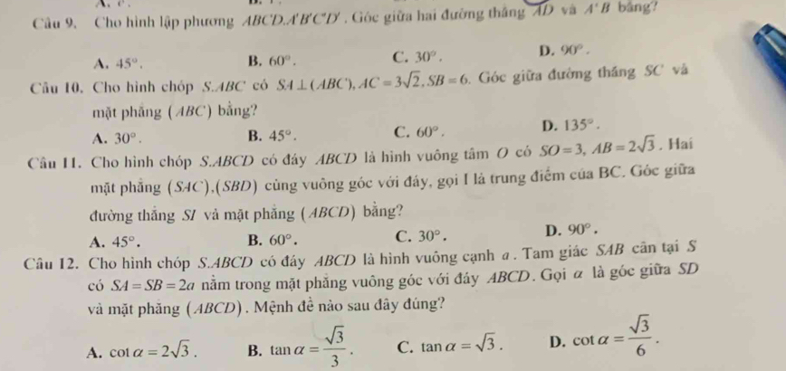 Cho hình lập phương ABCD.A' B'C'D'. Góc giữa hai đường thắng AD và A'B bāng?
A. 45°. B. 60°. C. 30°. D. 90°. 
Câu 10. Cho hình chóp S. ABC có5 SA⊥ ( ABC'), AC=3sqrt(2), SB=6 Góc giữa đường thắng SC và
mặt pháng (ABC) bằng?
A. 30°. B. 45°. C. 60°.
D. 135°. 
Cầu H. Cho hình chóp S. ABCD có đáy ABCD là hình vuông tâm O có SO=3, AB=2sqrt(3). Hai
mặt phẳng (SAC ),(SBD) cùng vuông góc với đáy, gọi I là trung điểm của BC. Góc giữa
đường thắng S1 và mật phẳng ( ABCD) bằng?
C.
A. 45°. B. 60°. 30°.
D. 90°. 
Câu 12. Cho hình chóp S. ABCD có đáy ABCD là hình vuông cạnh a . Tam giác SAB cân tại S
có SA=SB=2a nằm trong mặt phẳng vuông góc với đáy ABCD. Gọi α là góc giữa SD
và mặt phăng ( ABCD) . Mệnh đề nào sau đây đúng?
A. cot alpha =2sqrt(3). B. tan alpha = sqrt(3)/3 . C. tan alpha =sqrt(3). D. cot alpha = sqrt(3)/6 .