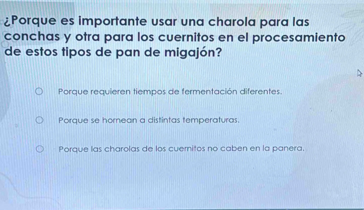 ¿Porque es importante usar una charola para las
conchas y otra para los cuernitos en el procesamiento
de estos tipos de pan de migajón?
Porque requieren tiempos de fermentación diferentes.
Porque se hornean a distintas temperaturas.
Porque las charolas de los cuernitos no caben en la panera.