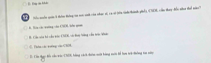 D. Đáp án khác
12 Nếu muốn quản lí thêm thông tin nơi sinh của nhạc sĩ, ca sĩ (tên tỉnh/thành phố), CSDL cần thay đổi như thể nào?
A. Xóa các trường vào CSDL liên quan
B. Cần sóa bỏ cầu trúc CSDL và thay bằng cầu trúc khác
C. Thêm các trường vào C5DL
D. Cần thay đổi cầu trúc CSDL bằng cách thêm một bảng mới để lưu trữ thông tin này