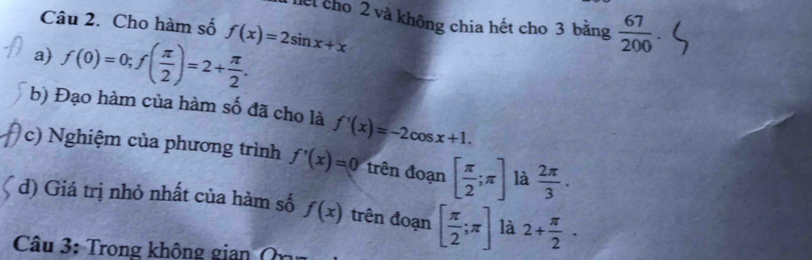 hết cho 2 và không chia hết cho 3 băng  67/200 
Câu 2. Cho hàm số f(x)=2sin x+x
a) f(0)=0; f( π /2 )=2+ π /2 . 
b) Đạo hàm của hàm số đã cho là f'(x)=-2cos x+1. 
c) Nghiệm của phương trình f'(x)=0 trên đoạn [ π /2 ;π ] là  2π /3 . 
d) Giá trị nhỏ nhất của hàm số f(x) trên đoạn [ π /2 ;π ] là 2+ π /2 ·
Câu 3: Trong không gian ( n