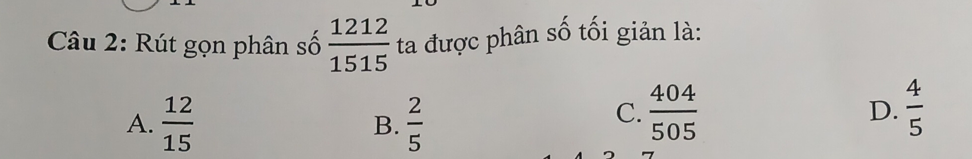 Rút gọn phân số  1212/1515  ta được phân số tối giản là:
A.  12/15   2/5 
B.
C.  404/505  D.  4/5 