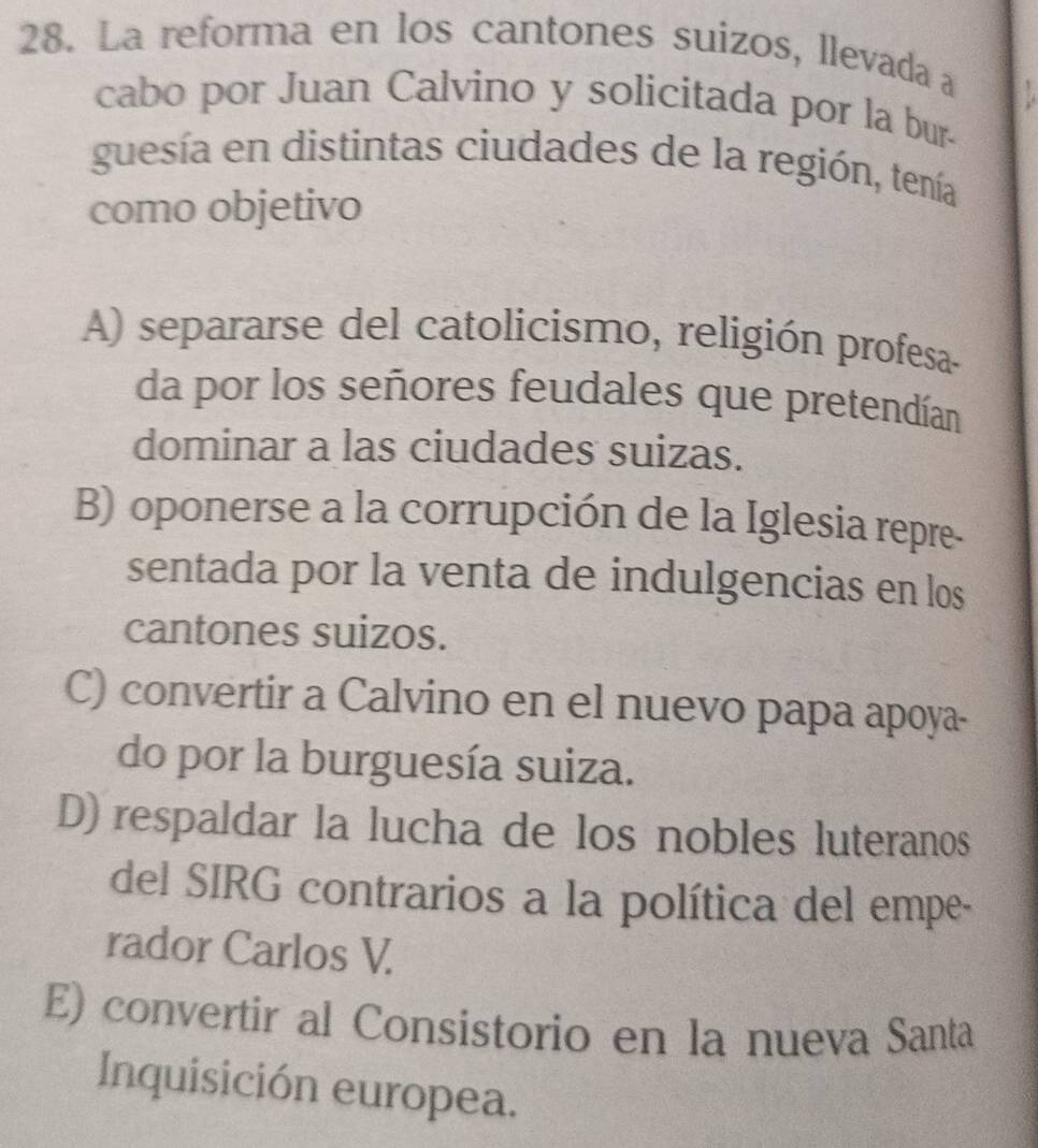 La reforma en los cantones suizos, llevada a
cabo por Juan Calvino y solicitada por la bur-
guesía en distintas ciudades de la región, tenía
como objetivo
A) separarse del catolicismo, religión profesa-
da por los señores feudales que pretendían
dominar a las ciudades suizas.
B) oponerse a la corrupción de la Iglesia repre-
sentada por la venta de indulgencias en los
cantones suizos.
C) convertir a Calvino en el nuevo papa apoya-
do por la burguesía suiza.
D) respaldar la lucha de los nobles luteranos
del SIRG contrarios a la política del empe-
rador Carlos V.
E) convertir al Consistorio en la nueva Santa
Inquisición europea.