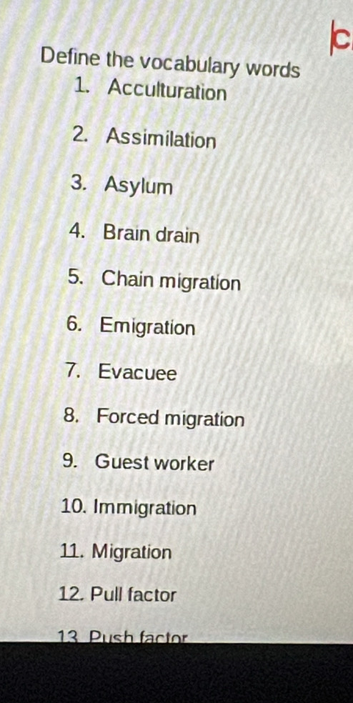 Define the vocabulary words 
1. Acculturation 
2. Assimilation 
3. Asylum 
4. Brain drain 
5. Chain migration 
6. Emigration 
7. Evacuee 
8. Forced migration 
9. Guest worker 
10. Immigration 
11. Migration 
12. Pull factor 
13 Push factor