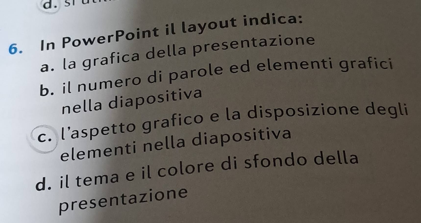 In PowerPoint il layout indica:
a. la grafica della presentazione
b. il numero di parole ed elementi grafici
nella diapositiva
c. l'aspetto grafico e la disposizione degli
elementi nella diapositiva
d. il tema e il colore di sfondo della
presentazione