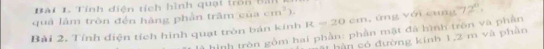 Tính diện tích hình quạt tron Bill 
quả lâm tròn đến hàng phần trầm của cm^2) 
Bài 2. Tính diện tích hình quạt tròn bán kính R=20cm , ứng với cung 72°, 
hình tròn gồm hai phần: phần mật đã hình trồn và phần 
1 hàn có đường kinh 1, 2 m và phần