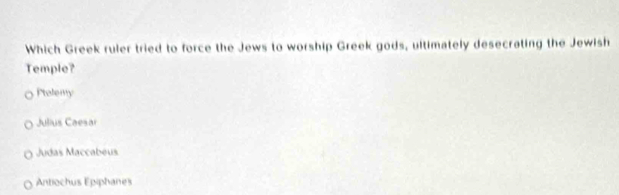 Which Greek ruler tried to force the Jews to worship Greek gods, ultimately desecrating the Jewish
Temple?
Ptelemy
Julius Caesar
Judas Maccabeus
Antiochus Épiphanes