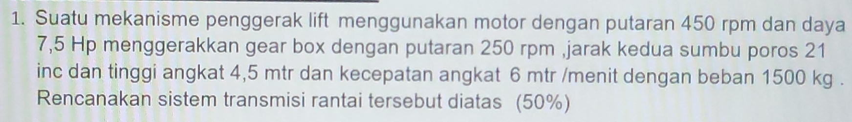 Suatu mekanisme penggerak lift menggunakan motor dengan putaran 450 rpm dan daya
7,5 Hp menggerakkan gear box dengan putaran 250 rpm ,jarak kedua sumbu poros 21
inc dan tinggi angkat 4,5 mtr dan kecepatan angkat 6 mtr /menit dengan beban 1500 kg. 
Rencanakan sistem transmisi rantai tersebut diatas (50%)