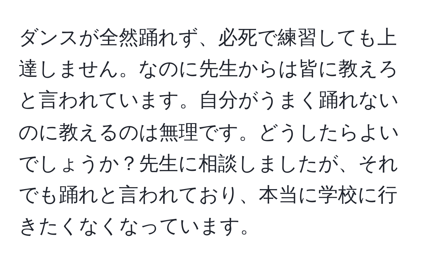 ダンスが全然踊れず、必死で練習しても上達しません。なのに先生からは皆に教えろと言われています。自分がうまく踊れないのに教えるのは無理です。どうしたらよいでしょうか？先生に相談しましたが、それでも踊れと言われており、本当に学校に行きたくなくなっています。