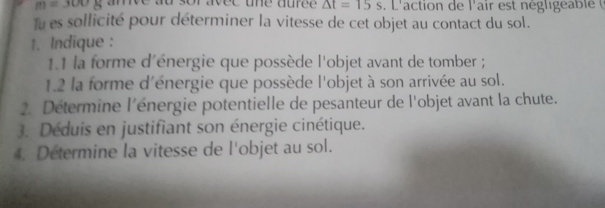 m=3008 ave ad sor avee tne duree △ t=15s. L'action de l'air est négligea bie 
Tu es sollicité pour déterminer la vitesse de cet objet au contact du sol. 
1. Indique : 
1.1 la forme d'énergie que possède l'objet avant de tomber ; 
1.2 la forme d'énergie que possède l'objet à son arrivée au sol. 
2. Détermine l'énergie potentielle de pesanteur de l'objet avant la chute. 
3. Déduis en justifiant son énergie cinétique. 
4. Determine la vitesse de l'objet au sol.