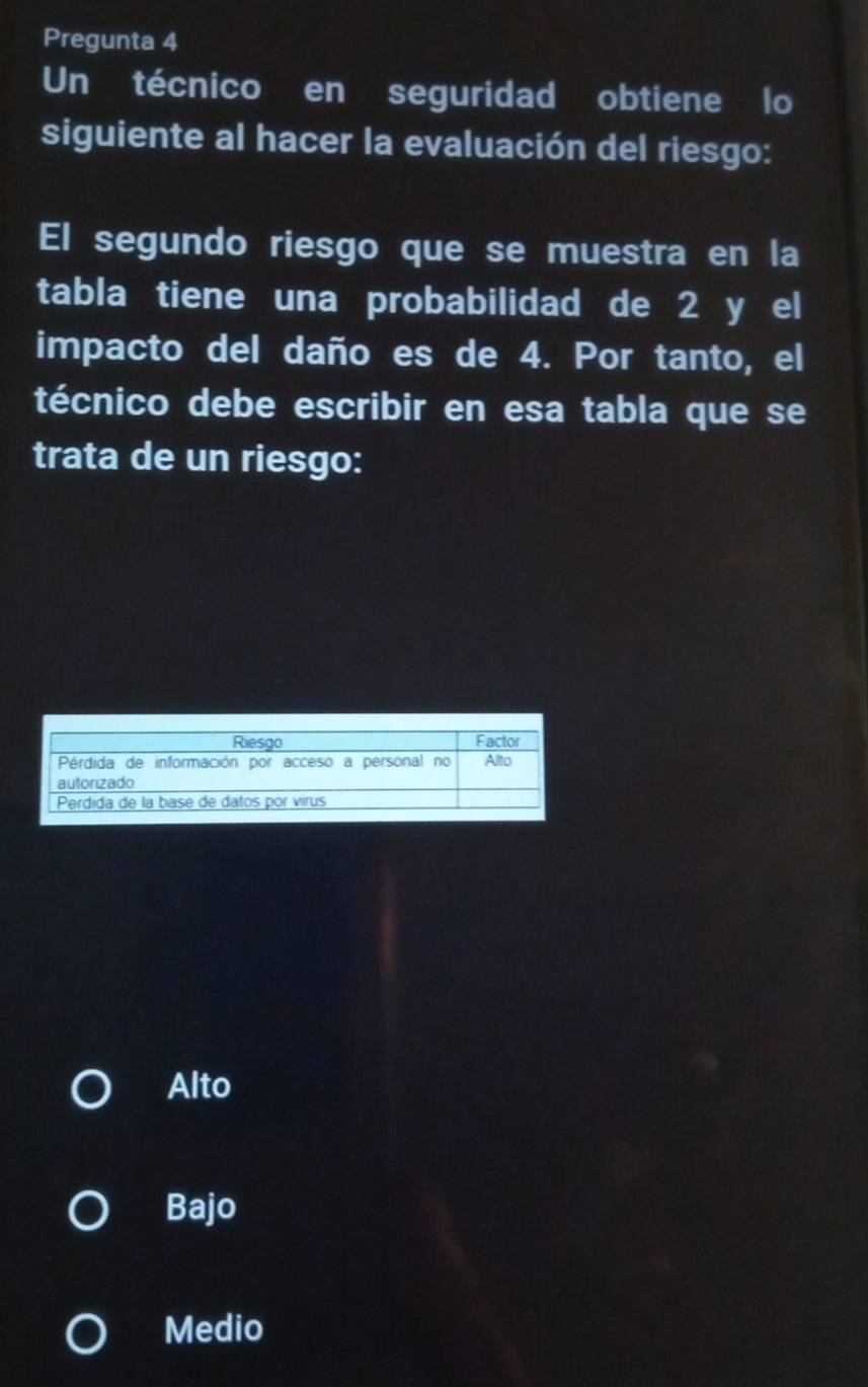 Pregunta 4
Un técnico en seguridad obtiene lo
siguiente al hacer la evaluación del riesgo:
El segundo riesgo que se muestra en la
tabla tiene una probabilidad de 2 y el
impacto del daño es de 4. Por tanto, el
técnico debe escribir en esa tabla que se
trata de un riesgo:
Alto
Bajo
Medio