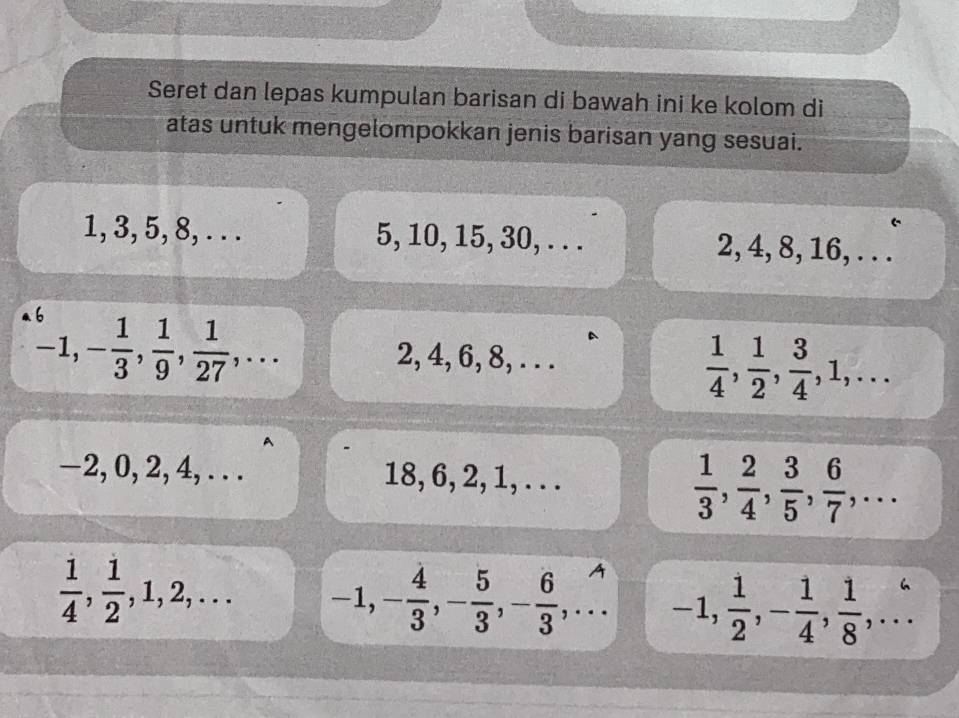 Seret dan lepas kumpulan barisan di bawah ini ke kolom di 
atas untuk mengelompokkan jenis barisan yang sesuai.
1, 3, 5, 8, . . . 5, 10, 15, 30, . . . 2, 4, 8, 16, . . .
-1, - 1/3 ,  1/9 ,  1/27 ,... 
D
2, 4, 6, 8, . . .
 1/4 ,  1/2 ,  3/4 , 1,...
−2, 0, 2, 4, . . . 18, 6, 2, 1, . . .
 1/3 ,  2/4 ,  3/5 ,  6/7 ,...
 1/4 ,  1/2 , 1, 2,... -1, - 4/3 , - 5/3 , - 6/3 ,... -1,  1/2 , - 1/4 ,  1/8 ,...