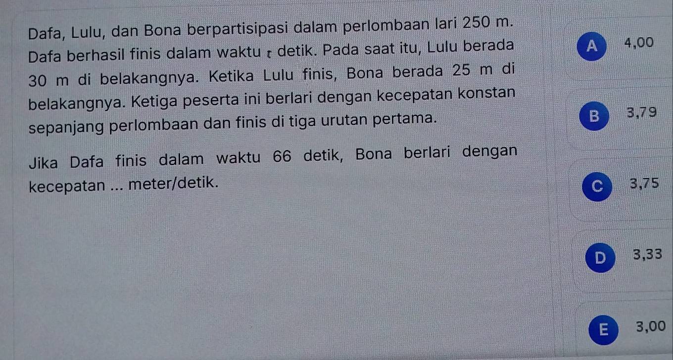 Dafa, Lulu, dan Bona berpartisipasi dalam perlombaan lari 250 m.
Dafa berhasil finis dalam waktu ł detik. Pada saat itu, Lulu berada A 4,00
30 m di belakangnya. Ketika Lulu finis, Bona berada 25 m di
belakangnya. Ketiga peserta ini berlari dengan kecepatan konstan
sepanjang perlombaan dan finis di tiga urutan pertama.
B 3,79
Jika Dafa finis dalam waktu 66 detik, Bona berlari dengan
kecepatan ... meter/detik. C 3,75
D 3,33
E 3,00