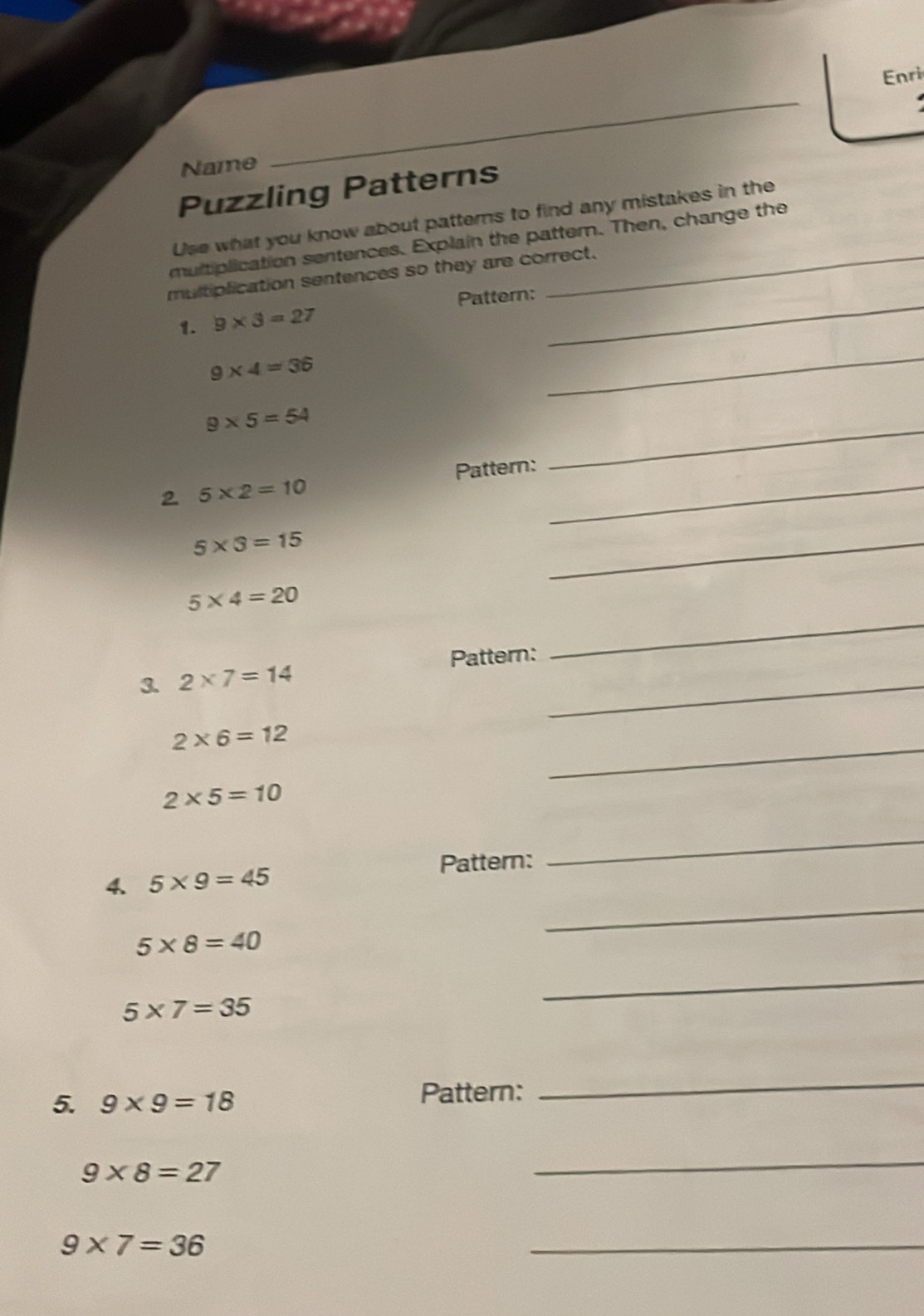 Enri 
Name 
Puzzling Patterns 
Use what you know about patterns to find any mistakes in the 
multiplication sentences. Explain the pattern. Then, change the 
multiplication sentences so they are correct. 
1. 9* 3=27 Pattern:_
9* 4=36
_ 
_
9* 5=54
Pattern: 
2 5* 2=10
_
5* 3=15
_ 
_
5* 4=20
_ 
3. 2* 7=14 Pattern: 
_
2* 6=12
2* 5=10
Pattern: 
_ 
_ 
4. 5* 9=45
5* 8=40
5* 7=35
_ 
5. 9* 9=18 Pattern: 
_
9* 8=27
_
9* 7=36
_