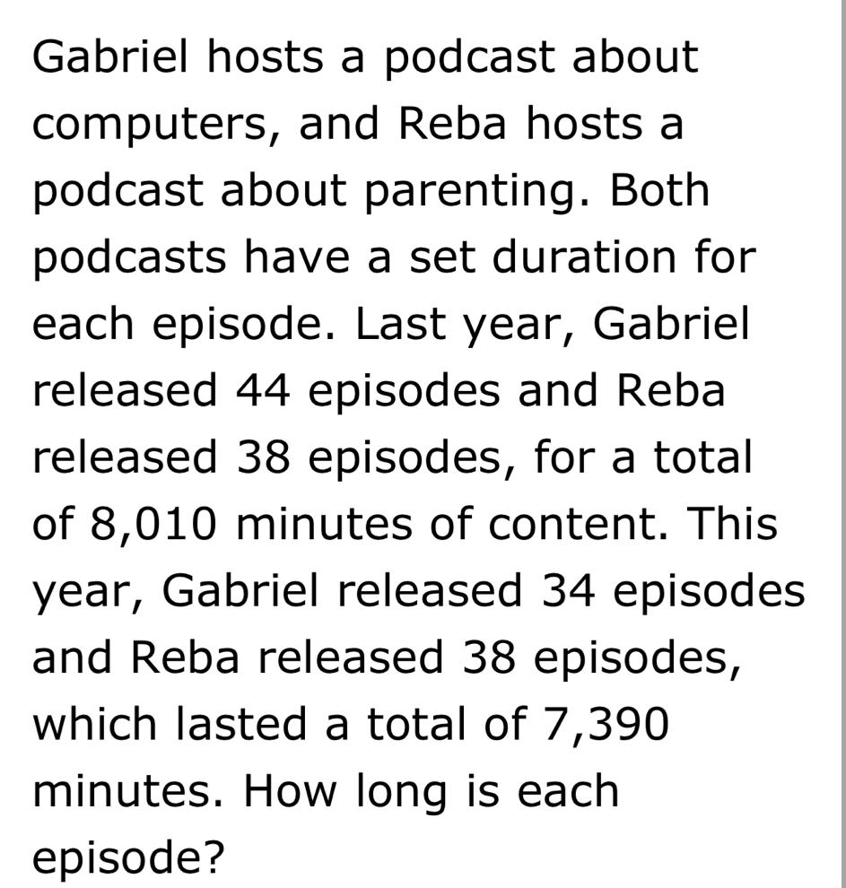 Gabriel hosts a podcast about 
computers, and Reba hosts a 
podcast about parenting. Both 
podcasts have a set duration for 
each episode. Last year, Gabriel 
released 44 episodes and Reba 
released 38 episodes, for a total 
of 8,010 minutes of content. This 
year, Gabriel released 34 episodes 
and Reba released 38 episodes, 
which lasted a total of 7,390
minutes. How long is each 
episode?