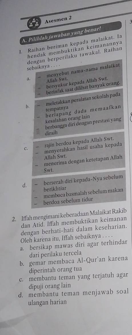 Asesmen 2
3
A. Pilihlah jawaban yang benar!
1. Raihan beriman kepada malaikat. Ia
hendak membuktikan keimanannya
dengan berperilaku tawakal. Raihan
sebaiknya . . . .
menyebut nama-nama malaikat
a. Allah Swt.
bersyukur kepada Allah Swt.
berinfak saat dilihat banyak orang.
b. meletakkan peralatan sekolah pada
tempatnya
berlapang dada memaafkan
kesalahan orang lain
berbangga diri dengan prestasi yang
diraih
rajin berdoa kepada Allah Swt.
C. menyerahkan hasil usaha kepada
Allah Swt.
menerima dengan ketetapan Allah
Swt.
d. berserah diri kepada-Nya sebelum
berikhtiar
membaca basmalah sebelum makan
berdoa sebelum tidur
2. Iffah mengimani keberadaan Malaikat Rakib
dan Atid. Iffah membuktikan keimanan
dengan berhati-hati dalam keseharian.
Oleh karena itu, Iffah sebaiknya . . . .
a. bersikap mawas diri agar terhindar
dari perilaku tercela
b. gemar membaca Al-Qur'an karena
diperintah orang tua
c. membantu teman yang terjatuh agar
dipuji orang lain
d. membantu teman menjawab soal
ulangan harian