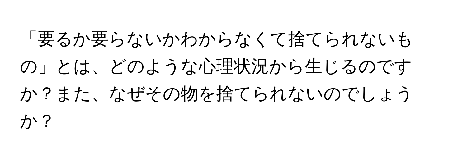 「要るか要らないかわからなくて捨てられないもの」とは、どのような心理状況から生じるのですか？また、なぜその物を捨てられないのでしょうか？