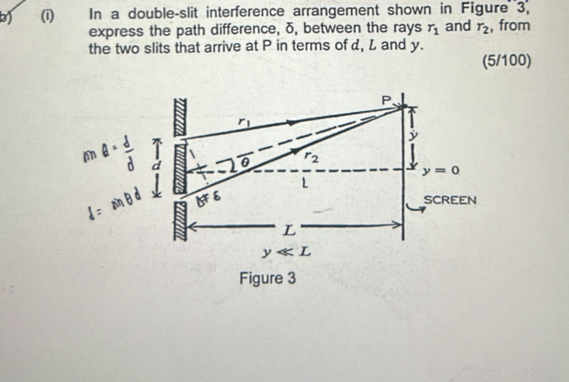 In a double-slit interference arrangement shown in Figure 3, 
express the path difference, δ, between the rays r_1 and r_2 , from 
the two slits that arrive at P in terms of d, L and y. 
(5/100)
P 、
r_1
j
θ
r_2
a
y=0
L
b!= 8
SCREEN 
L
y L 
Figure 3