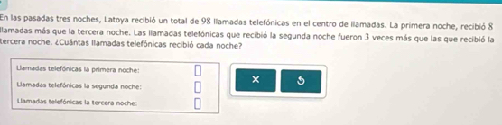 En las pasadas tres noches, Latoya recibió un total de 98 llamadas telefónicas en el centro de llamadas. La primera noche, recibió 8
llamadas más que la tercera noche. Las llamadas telefónicas que recibió la segunda noche fueron 3 veces más que las que recibió la 
tercera noche. ¿Cuántas llamadas telefónicas recibió cada noche? 
Llamadas telefónicas la primera noche: 
× 
Llamadas telefónicas la segunda noche: 
Llamadas telefónicas la tercera noche: