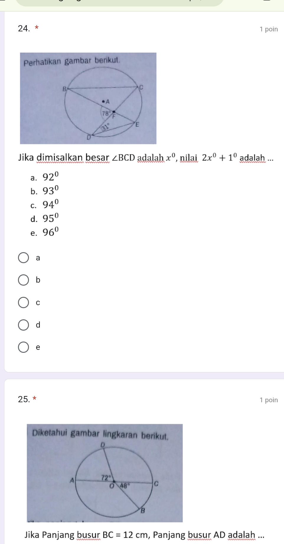 poin
Perhatikan gambar berikut.
Jika dimisalkan besar ∠ BCD adalah x^0 nilai 2x^0+1^0 adalah ...
a. 92°
b. 93°
C. 94°
d. 95°
e. 96°
a
b
C
d
e
25. * 1 poin
Diketahui gambar lingkaran berikut.
Jika Panjang busur BC=12cm , Panjang busur AD adalah ...