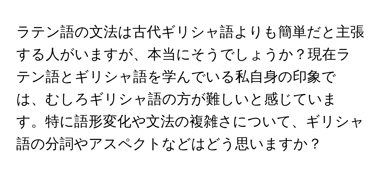 ラテン語の文法は古代ギリシャ語よりも簡単だと主張する人がいますが、本当にそうでしょうか？現在ラテン語とギリシャ語を学んでいる私自身の印象では、むしろギリシャ語の方が難しいと感じています。特に語形変化や文法の複雑さについて、ギリシャ語の分詞やアスペクトなどはどう思いますか？