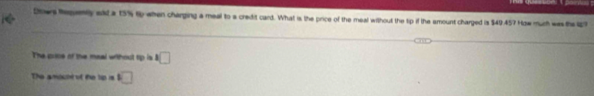 Omers Reqemly aad a 15% to when charging a meal to a credit card. What is the price of the meal without the tip if the smount charged is $49.457 How muth was the 19
The price of the meal without tip is^8□
The amouhl of the lip is □