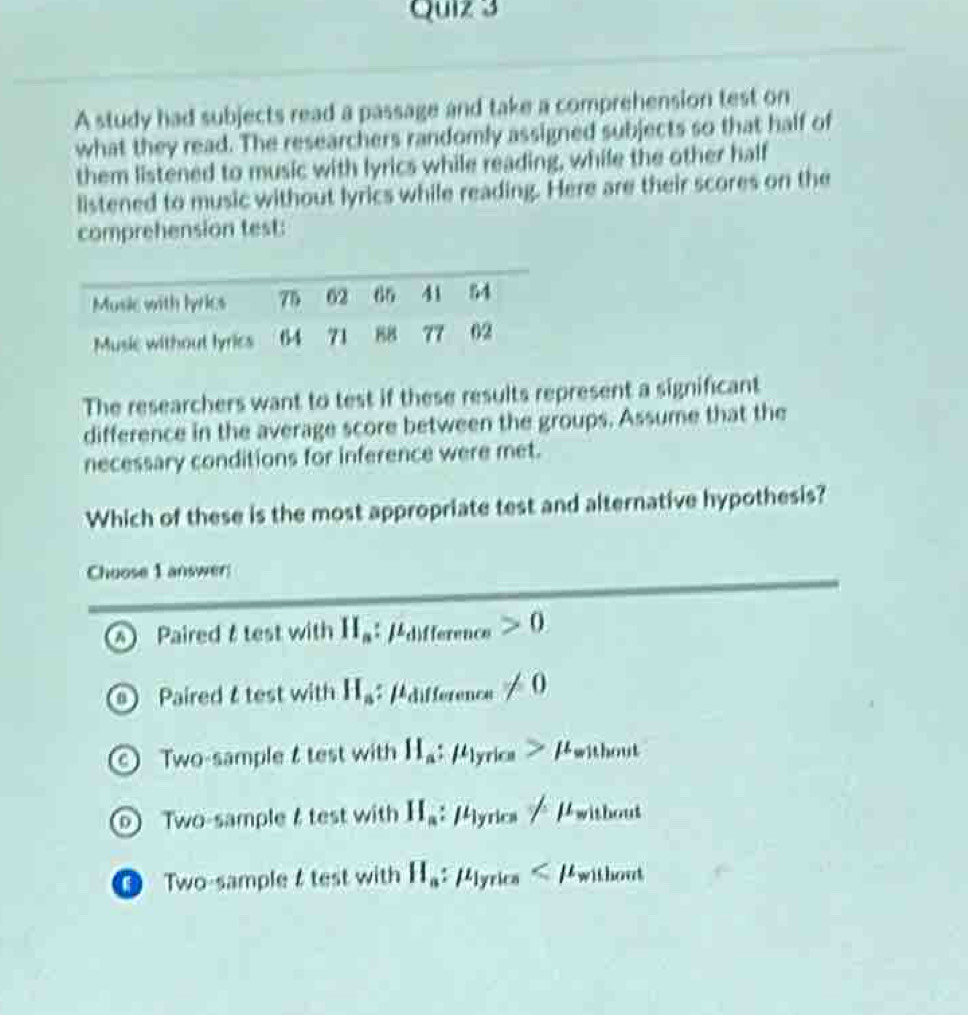 A study had subjects read a passage and take a comprehension test on
what they read. The researchers randomly assigned subjects so that half of
them listened to music with lyrics while reading, while the other half
listened to music without lyrics while reading. Here are their scores on the
comprehension test:
The researchers want to test if these results represent a significant
difference in the average score between the groups. Assume that the
necessary conditions for inference were met.
Which of these is the most appropriate test and alternative hypothesis?
Choose 1 answer:
n) Paired &test with H_a:mu _difference>0
Paired test with H_a :mu _difference!= 0
Two-sample & test with H_a:mu _1yrice>mu _without
wo-sample & test with H_a:mu _lyrics/mu _without
O Two-sample test with H_a:mu _lyrice
