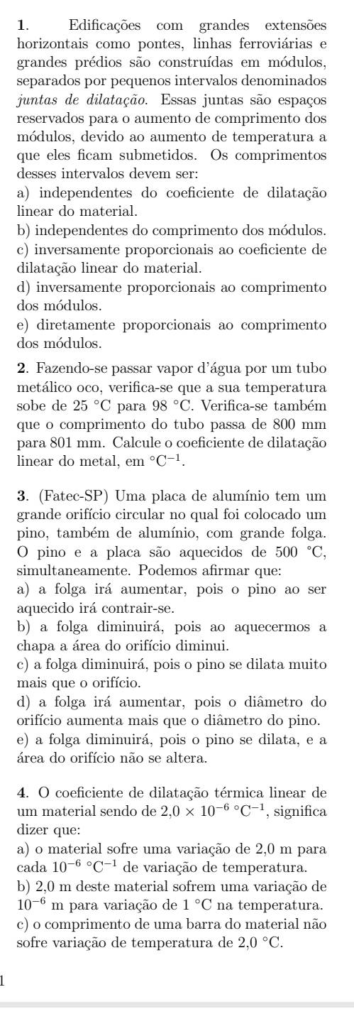 Edificações com grandes extensões
horizontais como pontes, linhas ferroviárias e
grandes prédios são construídas em módulos,
separados por pequenos intervalos denominados
juntas de dilatação. Essas juntas são espaços
reservados para o aumento de comprimento dos
módulos, devido ao aumento de temperatura a
que eles ficam submetidos. Os comprimentos
desses intervalos devem ser:
a) independentes do coeficiente de dilatação
linear do material.
b) independentes do comprimento dos módulos.
c) inversamente proporcionais ao coeficiente de
dilatação linear do material.
d) inversamente proporcionais ao comprimento
dos módulos.
e) diretamente proporcionais ao comprimento
dos módulos.
2. Fazendo-se passar vapor d'água por um tubo
metálico oco, verifica-se que a sua temperatura
sobe de 25°C para 98°C. Verifica-se também
que o comprimento do tubo passa de 800 mm
para 801 mm. Calcule o coeficiente de dilatação
linear do metal, em°C^(-1).
3. (Fatec-SP) Uma placa de alumínio tem um
grande orifício circular no qual foi colocado um
pino, também de alumínio, com grande folga.
O pino e a placa são aquecidos de 5 00°C
simultaneamente. Podemos afirmar que:
a) a folga irá aumentar, pois o pino ao ser
aquecido irá contrair-se.
b) a folga diminuirá, pois ao aquecermos a
chapa a área do orifício diminui.
c) a folga diminuirá, pois o pino se dilata muito
mais que o orifício.
d) a folga irá aumentar, pois o diâmetro do
orifício aumenta mais que o diâmetro do pino.
e) a folga diminuirá, pois o pino se dilata, e a
área do orifício não se altera.
4. O coeficiente de dilatação térmica linear de
um material sendo de 2,0* 10^((-6)°C^-1) , significa
dizer que:
a) o material sofre uma variação de 2,0 m para
cada 10^((-6)°C^-1) de variação de temperatura.
b) 2,0 m deste material sofrem uma variação de
10^(-6)m a para variação de 1°C na temperatura.
c) o comprimento de uma barra do material não
sofre variação de temperatura de 2,0°C.