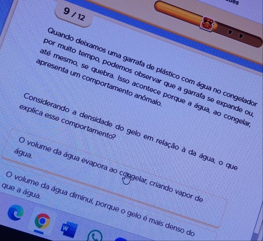 sdês
9 / 12
Quando deixamos uma garrafa de plástico com água no congelado
or muito tempo, podemos observar que a garrafa se expande o
apresenta um comportamento anômalo
té mesmo, se quebra. Isso acontece porque a água, ao congela
explica esse comportamento:
considerando a densidade do gelo em relação à da água, o qu
água.
) volume da água evapora ao cgngelar, criando vapor d
que a água.
O volume da água diminui, porque o gelo é mais denso de
w