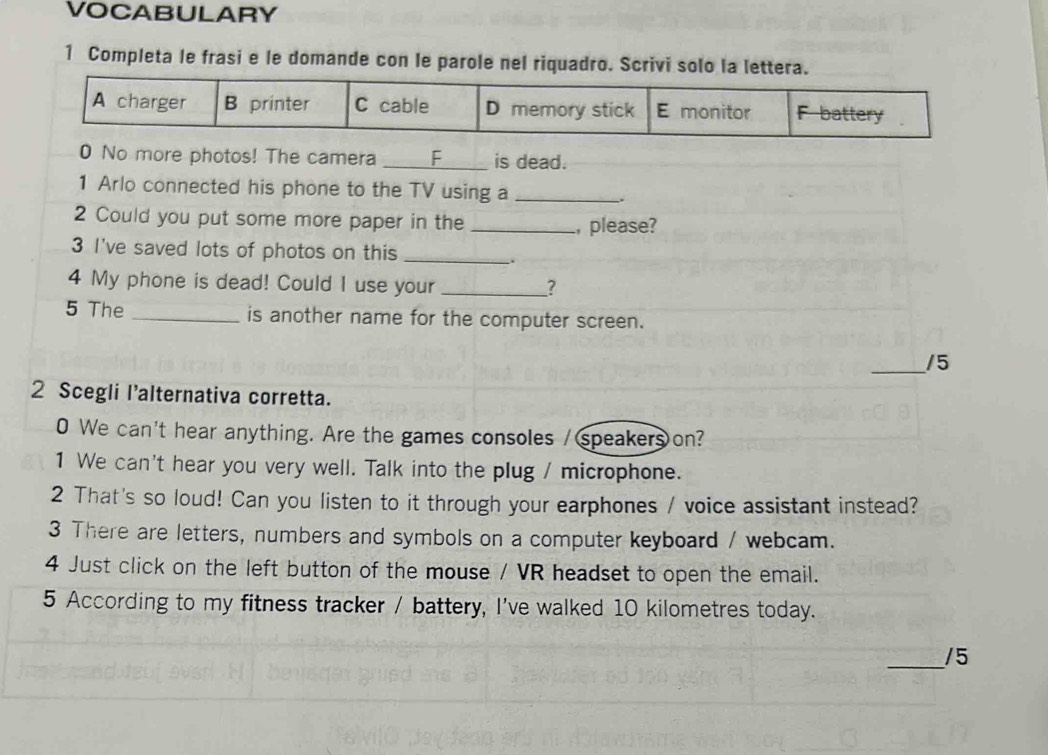 VOCABULARY 
1 Completa le frasi e le domande con le parole nel riquadro. Scrivi solo la lettera 
0 No more photos! The camera _C is dead. 
1 Arlo connected his phone to the TV using a_ 
_. 
2 Could you put some more paper in the _, please? 
3 I've saved lots of photos on this_ 
. 
4 My phone is dead! Could I use your _? 
5 The _is another name for the computer screen. 
_/5 
2 Scegli l’alternativa corretta. 
0 We can't hear anything. Are the games consoles / speakers on? 
1 We can't hear you very well. Talk into the plug / microphone. 
2 That's so loud! Can you listen to it through your earphones / voice assistant instead? 
3 There are letters, numbers and symbols on a computer keyboard / webcam. 
4 Just click on the left button of the mouse / VR headset to open the email. 
5 According to my fitness tracker / battery, I've walked 10 kilometres today. 
_/5