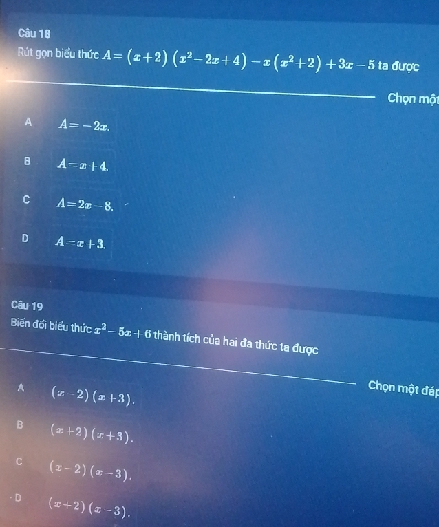 Rút gọn biểu thức A=(x+2)(x^2-2x+4)-x(x^2+2)+3x-5 ta được
Chọn một
A A=-2x.
B A=x+4.
C A=2x-8.
D A=x+3. 
Câu 19
Biến đối biểu thức x^2-5x+6 thành tích của hai đa thức ta được
A (x-2)(x+3). 
Chọn một đáp
B (x+2)(x+3).
C (x-2)(x-3).
D (x+2)(x-3).