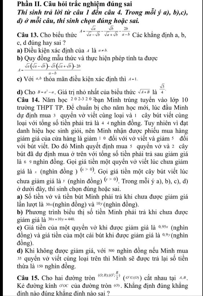 Phần II. Câu hồi trắc nghiệm đúng sai
Thí sinh trả lời từ câu 1 đến câu 4. Trong n nhat oihat ya), b),c),
d) ở mỗi câu, thí sinh chọn đúng hoặc sai.
Câu 13. Cho biểu thức A= sqrt(a)/sqrt(a)-sqrt(b) - sqrt(b)/sqrt(a)+sqrt(b) - 2b/a-b  Các khẳng định a, b,
c, d đúng hay sai ?
a) Điều kiện xác định của 4 là a!= b.
b) Quy đồng mẫu thức và thực hiện phép tính ta được
A= (sqrt(a)(sqrt(a)-sqrt(b))-sqrt(b)(sqrt(a)+sqrt(b))-2b)/a-b 
c) Với đ thỏa mãn điều kiện xác định thì A=1.
d) Cho B=a^2-a. Giá trị nhỏ nhất của biểu thức sqrt(A+B) là  sqrt(3)/4 .
Câu 14. Năm học 2 0 2-3 2 0 bạn Minh trúng tuyền vào lớp 10
trường THPT TP. Để chuẩn bị cho năm học mới, lúc đầu Minh
dự định mua 3 quyển vở viết cùng loại và 1 cây bút viết cùng
loại với tổng số tiền phải trả là 4 4 nghìn đồng. Tuy nhiên vì đạt
danh hiệu học sinh giỏi, nên Minh nhận được phiếu mua hàng
giảm giá của cửa hàng là giảm 1 0 đối với vở viết và giảm 5 đổi
với bút viết. Do đó Minh quyết định mua 5 quyền vở và 2 cây
bút đã dự định mua ở trên với tổng số tiền phải trả sau giảm giá
là 6 9 nghìn đồng. Gọi giá tiền một quyền vở viết lúc chưa giảm
giá là x (nghìn đồng ) (x>0) 7.  Gọi giá tiền một cây bút viết lúc
chưa giảm giá là  (nghìn đồng) (y>0). Trong mỗi ý a), b), c), d)
ở dưới đây, thí sinh chọn đúng hoặc sai.
a) Số tiền vở và tiền bút Minh phải trả khi chưa được giảm giá
ln lượt là 30×(nghìn đồng) và '9ý(nghìn đồng).
b) Phương trình biểu thị số tiền Minh phải trả khi chưa được
giảm giá là 30x+10y=440.
c) Giá tiền của một quyền vở khi được giảm giá là % (nghìn
đồng) và giá tiền của một cái bút khi được giảm giá là %(nghìn
đồng).
d) Khi không được giảm giá, với 500 nghìn đồng nếu Minh mua
35 quyền vở viết cùng loại trên thì Minh sẽ được trả lại số tiền
thừa là 150 nghìn đồng.
Câu 15. Cho hai đường tròn (O;R);(O'; R/2 )(O'∈ (O)) cắt nhau tại 4B.
Kẻ đường kính σợc của đường tròn ). Khăng định đúng khắng
đinh nào đúng khẳng đinh nào sai ?