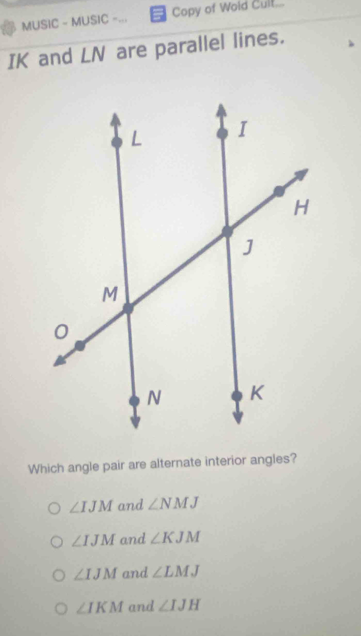 MUSIC - MUSIC -... Copy of Wold Cult...
IK and LN are parallel lines.
Which angle pair are alternate interior angles?
∠ IJM and ∠ NMJ
∠ IJM and ∠ KJM
∠ IJM and ∠ LMJ
∠ IKM and ∠ IJH