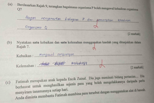 Berdasarkan Rajah 9, terangkan bagaimana organisma P bolch mengawal kehadiran organisma 
Q? 
_ 
_ 
[2 markah] 
(b) Nyatakan satu kebaikan dan satu kelemahan mengguṇakan kaedah yang ditunjukkan dalam 
Rajah 7. 
Kebaikan : 
_ 
Kelemahan : _Metloah 
[2 markah] 
(c) Fatimah merupakan anak kepada Encik Zainal. Dia juga meminati bidang pertanian.... Dia 
berhasrat untuk menghasilkan sejenis pasu yang boleh mengelakkannya daripada perlu 
menyiram tanamannya setiap hari. 
Anda diminta membantu Fatimah membina pasu tersebut dengan menggunakan alat di bawah.