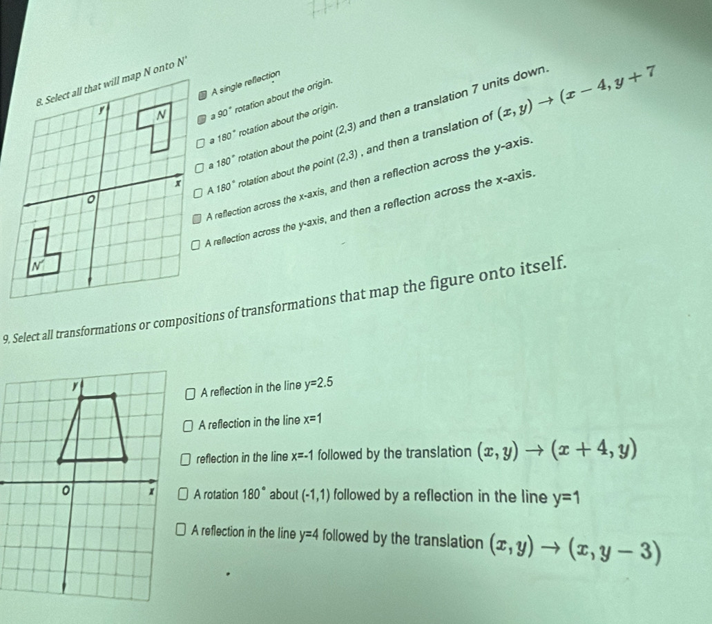 A single reflection
90° rotation about the origin.
180° rotation about the point (2,3) and then a translation 7 units down.
180° rotation about the origin.
180° rotation about the point (2,3) , and then a translation of (x,y)to (x-4,y+7
A reflection across the x-axis, and then a reflection across the y-axis
A reflection across the y-axis, and then a reflection across the x-axis
9. Select all transformations or compositions of transformations that map the figure onto itself
A reflection in the line y=2.5
A reflection in the line x=1
reflection in the line x=-1 followed by the translation (x,y)to (x+4,y)
A rotation 180° about (-1,1)
followed by a reflection in the line y=1
A reflection in the line y=4 followed by the translation (x,y)to (x,y-3)