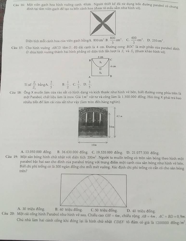 Một viên gạch hoa hình vuông cạnh 40cm . Người thiết kế đã sử dụng bốn đường parabol có chung
đinh tại tâm viên gạch đề tạo ra bốn cánh hoa (được tô mầu sẩm như hình vẽ).
Diện tích mỗi cánh hoa của viên gạch bằngA. 800cm^2 .B.  800/3 cm^2 C.  400/3 cm^2· D.250cm^2.
Câu 17: Cho hình vuông ABCD tâm O, độ dài cạnh là 4 cm. Đường cong BOC là một phần của parabol đinh
O chía hình vuông thành hai hình phẳng có diện tích lần lượt là S_1 và S_2 (tham khảo hình vē).
Tỉ số frac S_1S_2 bằngA.  2/5 . B.  1/2 .·  1/3 · D.  3/5 .
Câu 18: Ông X muốn làm cửa rào sắt có hình dạng và kích thước như hình vẽ bên, biết đường cong phía trên là
một Parabol, chất liệu làm là inox. Giá 1m^2 vật tư và công làm là 1.300.000 đồng. Hòi ông X phải trả bao
nhiêu tiền để làm cái cứa sắt như vậy (làm tròn đến hàng nghìn).
A. 13.050.000 đồng. B. 36.630.000 đồng. C. 19.520.000 đồng. D. 21.077.330 đồng.
Câu 19: Một sân bóng hình chữ nhật với diện tích 200m^2.  Người ta muốn trồng có trên sân bóng theo hình một
parabol bậc hai sao cho đinh của parabol trùng với trung điểm một cạnh của sân bóng như hình vẽ bên.
Biết chi phí trồng cỏ là 300 ngàn đồng cho mỗi mét vuông. Xác định chi phí trồng cỏ cần có cho sân bóng
trên?
A. 30 triệu đồng. B. 60 triệu đồng. C. 50 triệu đồng. D. 40 triệu đồng.
Câu 20: Một cái cống hình Parabol như hình vẽ sau, Chiều cao GH=4m , chiểu rộng AB=4m,AC=BD=0.9m
Chủ nhà làm hai cánh cống khi đóng lại là hình chữ nhật CDEF tô đậm có giá là 1200 000dhat onng/m^2