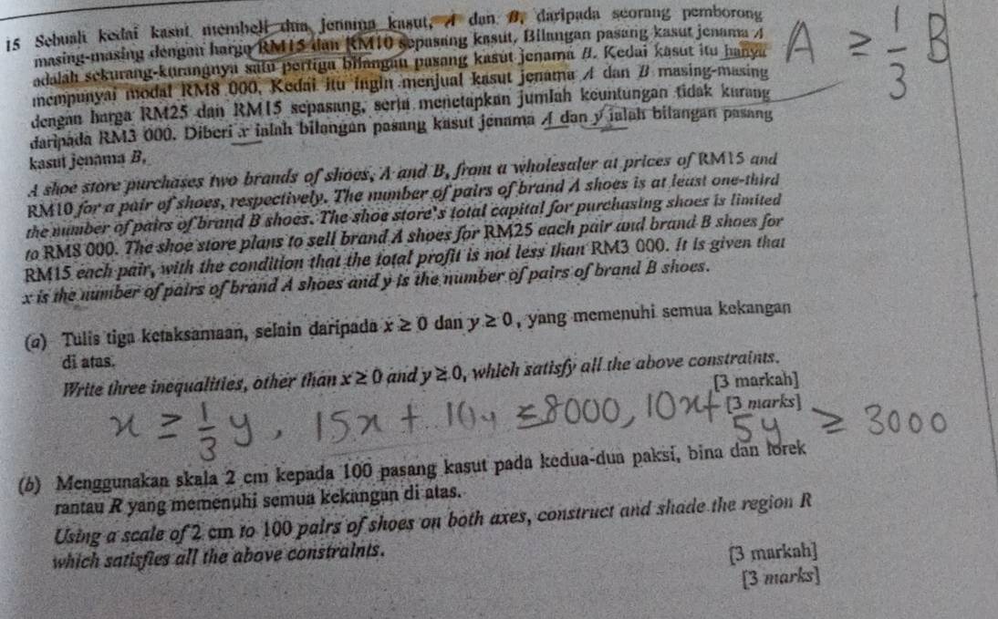 Sebuali kedai kasut membell dua jenama kasut, A dan B, daripada scorang pemborong
masing-masing dengan hargo RMLS dan RM10 sepasang kasut, Bilangan pasang kasut jenama A
adaláh sekurang-kurangnya satu pertiga bilangau pasang kasút jenamá /. Kedai kasut itu hanya
mempunyai modal RM8 000, Kedai itu ingin menjual kasut jenama A dan # masing-masing
dengan barga RM25 dan RM15 sepasang, seria meñetapkan jumlah keuntungan tidak kurang
daripada RM3 000. Diberix ialah bilangan pasang kasut jenama / dan y ialah bilangan pasang
kasut jenama B.
A shoe store purchases two brands of shoes, A and B, from a wholesaler at prices of RMTS and
RM10 for a pair of shoes, respectively. The mumber of pairs of brand A shoes is at least one-third
the number of pairs of brand B shoes. The shoe store's total capital for purchasing shoes is limited
to RMS 000. The shoe store plans to sell brand A shoes for RM25 each pair and brand B shoes for
RM15 each pair, with the condition that the total profit is not less than RM3 000. It is given that
x is the number of pairs of brand A shoes and y is the number of pairs of brand B shoes.
(α) Tulis tiga ketaksamaan, selain daripada x≥ 0 dan y≥ 0 , yang memenuhi semua kekangan
di atas.
Write three inequalities, other than x≥ 0 and y≥ 0 , which satisfy all the above constraints .
[3 markah]
[3 marks]
(6) Menggunakan skala 2 cm kepada 100 pasang kasut pada kedua-dua paksi, bina dan lorek
rantau R yang memenuhi semua kekangan di atas.
Using a scale of 2 cm to 100 pairs of shoes on both axes, construct and shade the region R
which satisfies all the above constraints.
[3 markah]
[3 marks]